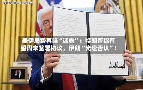 美伊局势再陷“迷雾”:特朗普称有望周末签署协议,伊朗“光速否认”!