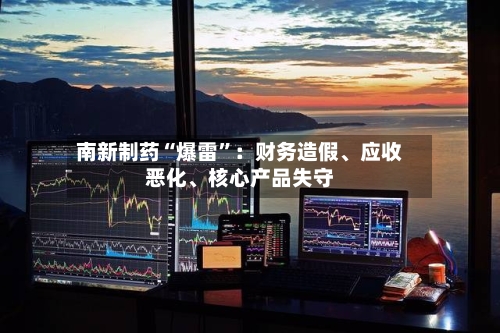 南新制药“爆雷”：财务造假	、应收恶化、核心产品失守-第2张图片
