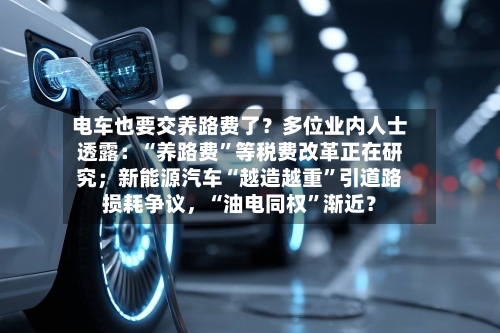电车也要交养路费了?多位业内人士透露:“养路费”等税费改革正在研究;新能源汽车“越造越重”引道路损耗争议,“油电同权”渐近?