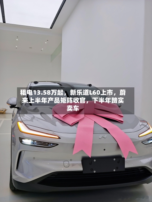 租电13.58万起,新乐道L60上市,蔚来上半年产品矩阵收官,下半年踏实卖车