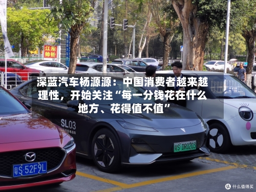 深蓝汽车杨源源：中国消费者越来越理性，开始关注“每一分钱花在什么地方	、花得值不值	”-第2张图片