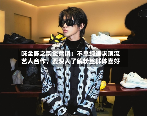 味全陈之韵谈营销：不单纯追求顶流艺人合作，要深入了解粉丝群体喜好-第2张图片