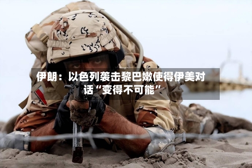 伊朗:以色列袭击黎巴嫩使得伊美对话“变得不可能”