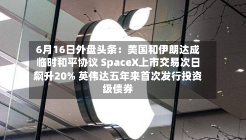 6月16日外盘头条:美国和伊朗达成临时和平协议 SpaceX上市交易次日飙升20% 英伟达五年来首次发行投资级债券