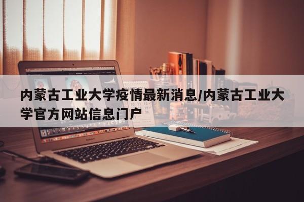 内蒙古工业大学疫情最新消息/内蒙古工业大学官方网站信息门户