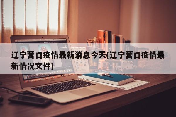 辽宁营口疫情最新消息今天(辽宁营口疫情最新情况文件)