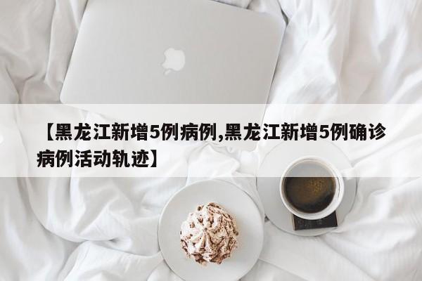 【黑龙江新增5例病例,黑龙江新增5例确诊病例活动轨迹】