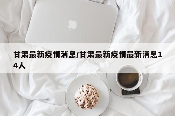 甘肃最新疫情消息/甘肃最新疫情最新消息14人