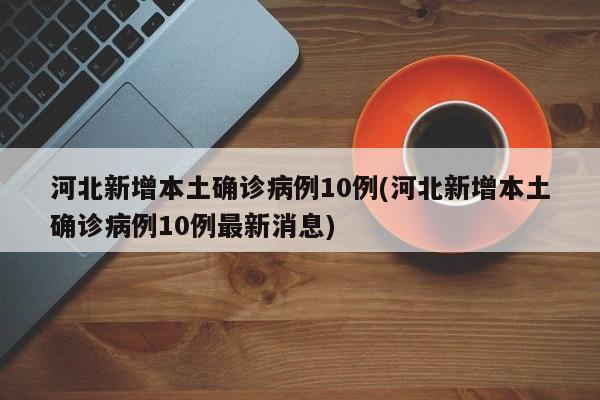 河北新增本土确诊病例10例(河北新增本土确诊病例10例最新消息)