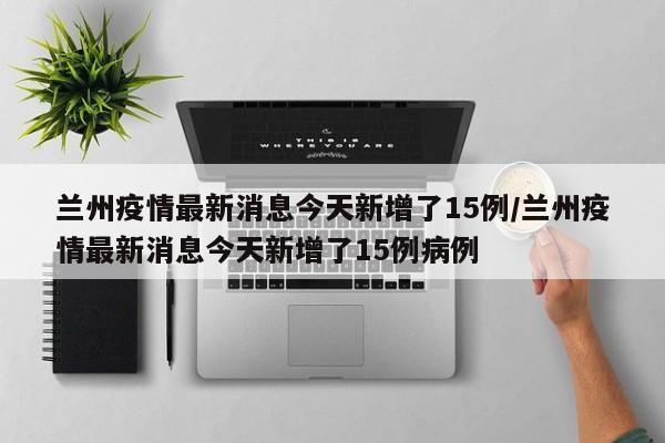 兰州疫情最新消息今天新增了15例/兰州疫情最新消息今天新增了15例病例