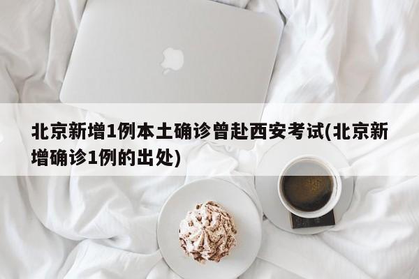 北京新增1例本土确诊曾赴西安考试(北京新增确诊1例的出处)