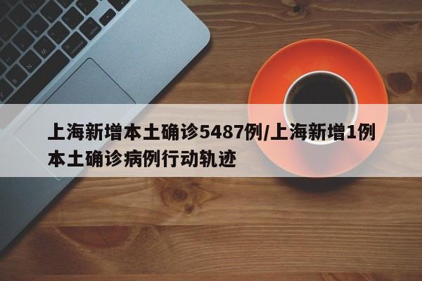 上海新增本土确诊5487例/上海新增1例本土确诊病例行动轨迹