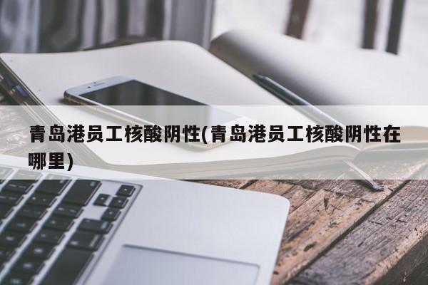 青岛港员工核酸阴性(青岛港员工核酸阴性在哪里)