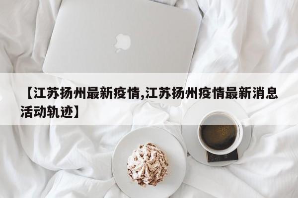 【江苏扬州最新疫情,江苏扬州疫情最新消息活动轨迹】