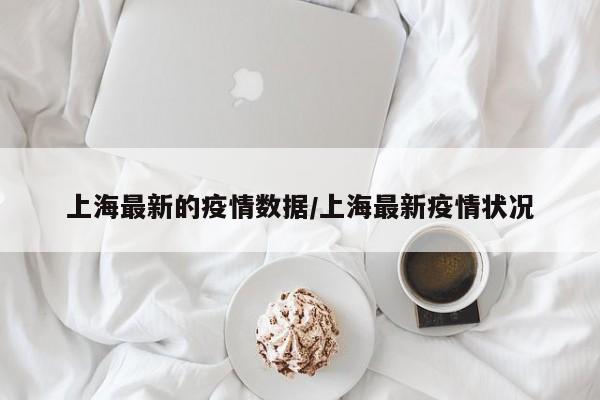 上海最新的疫情数据/上海最新疫情状况