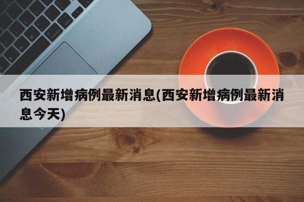 西安新增病例最新消息(西安新增病例最新消息今天)