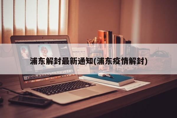 浦东解封最新通知(浦东疫情解封)