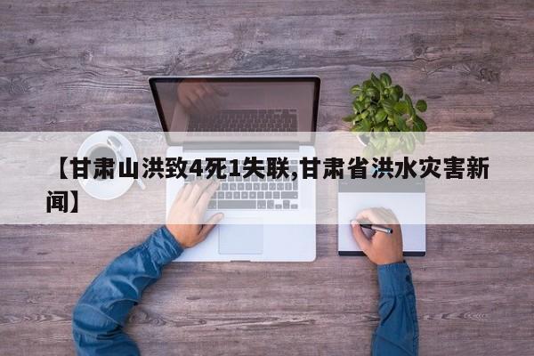 【甘肃山洪致4死1失联,甘肃省洪水灾害新闻】