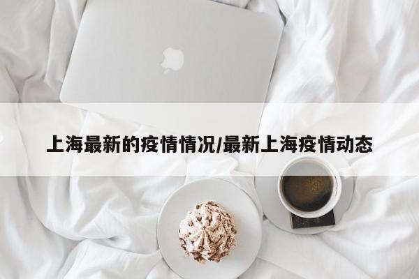 上海最新的疫情情况/最新上海疫情动态