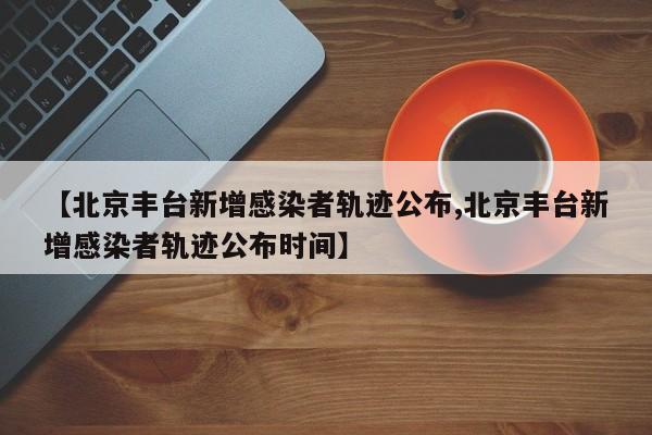 【北京丰台新增感染者轨迹公布,北京丰台新增感染者轨迹公布时间】