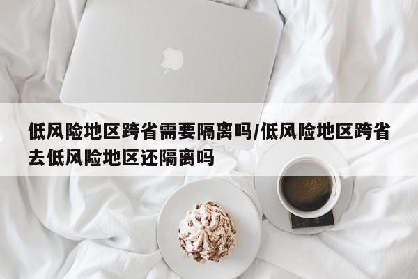 低风险地区跨省需要隔离吗/低风险地区跨省去低风险地区还隔离吗