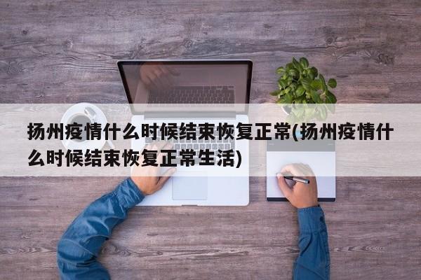 扬州疫情什么时候结束恢复正常(扬州疫情什么时候结束恢复正常生活)
