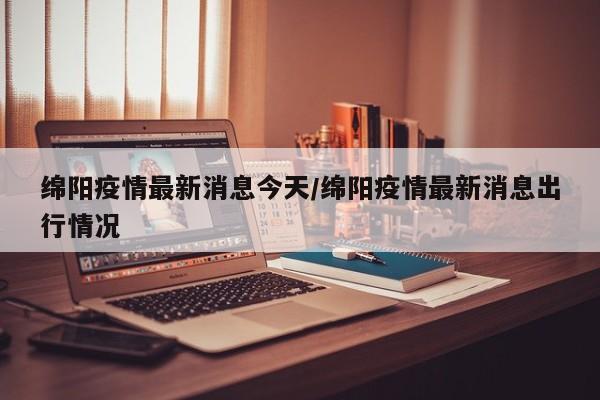 绵阳疫情最新消息今天/绵阳疫情最新消息出行情况