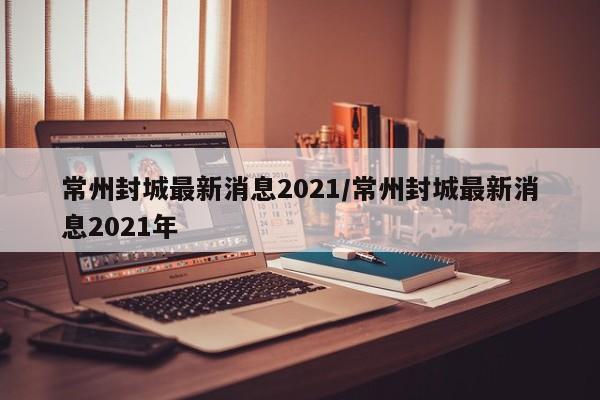 常州封城最新消息2021/常州封城最新消息2021年