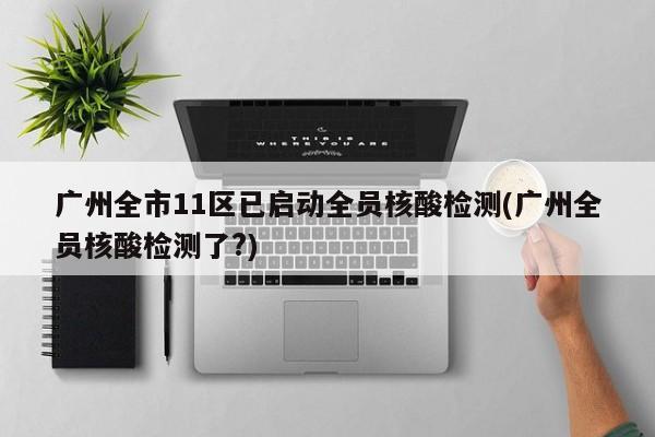 广州全市11区已启动全员核酸检测(广州全员核酸检测了?)
