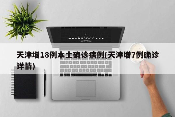 天津增18例本土确诊病例(天津增7例确诊详情)