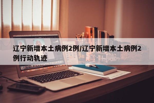辽宁新增本土病例2例/辽宁新增本土病例2例行动轨迹