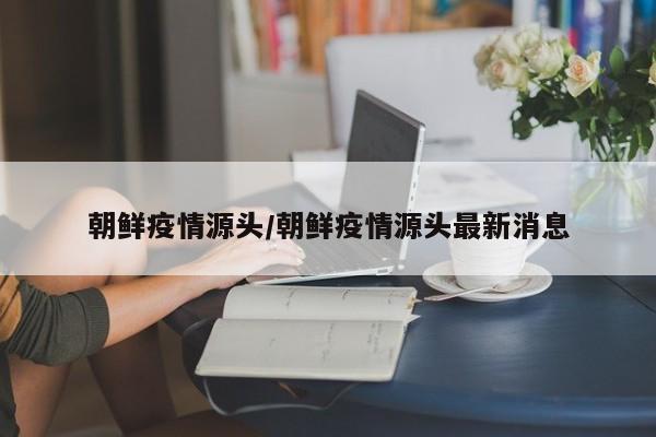 朝鲜疫情源头/朝鲜疫情源头最新消息