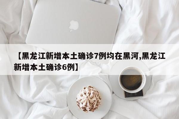 【黑龙江新增本土确诊7例均在黑河,黑龙江新增本土确诊6例】