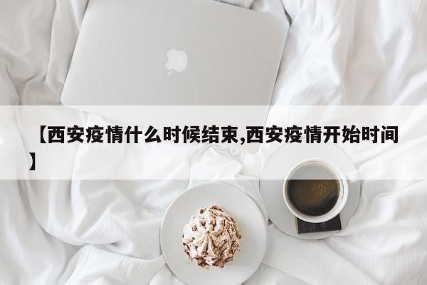 【西安疫情什么时候结束,西安疫情开始时间】
