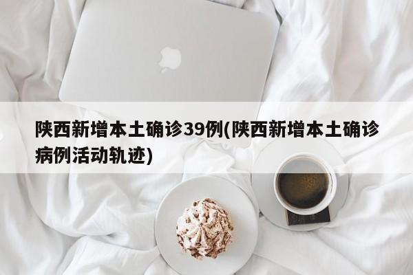 陕西新增本土确诊39例(陕西新增本土确诊病例活动轨迹)