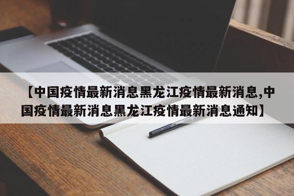 【中国疫情最新消息黑龙江疫情最新消息,中国疫情最新消息黑龙江疫情最新消息通知】