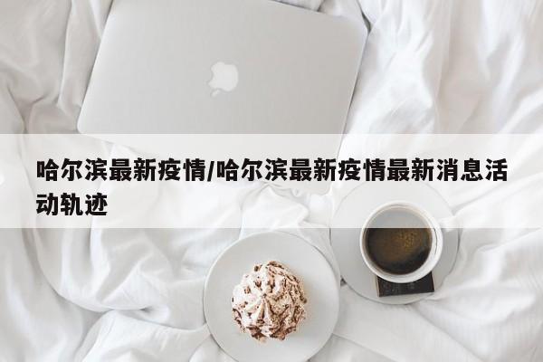 哈尔滨最新疫情/哈尔滨最新疫情最新消息活动轨迹