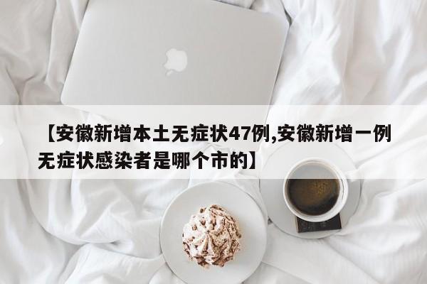 【安徽新增本土无症状47例,安徽新增一例无症状感染者是哪个市的】