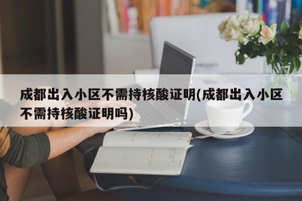 成都出入小区不需持核酸证明(成都出入小区不需持核酸证明吗)