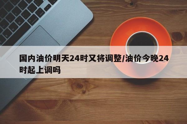 国内油价明天24时又将调整/油价今晚24时起上调吗