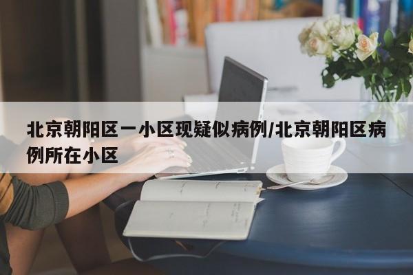 北京朝阳区一小区现疑似病例/北京朝阳区病例所在小区