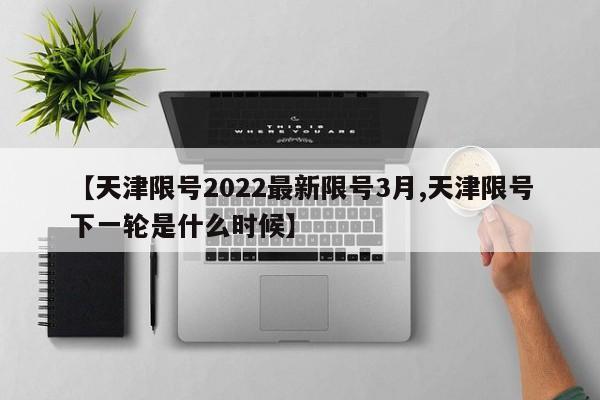 【天津限号2022最新限号3月,天津限号下一轮是什么时候】