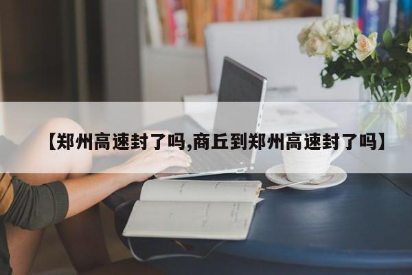 【郑州高速封了吗,商丘到郑州高速封了吗】