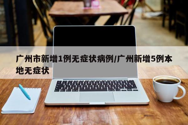 广州市新增1例无症状病例/广州新增5例本地无症状