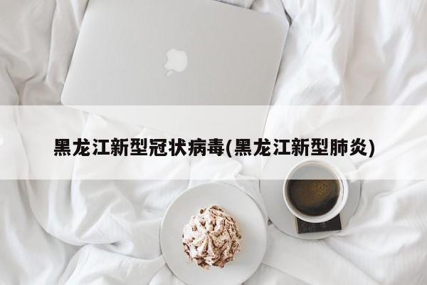 黑龙江新型冠状病毒(黑龙江新型肺炎)