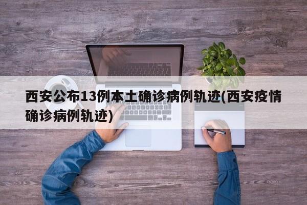 西安公布13例本土确诊病例轨迹(西安疫情确诊病例轨迹)