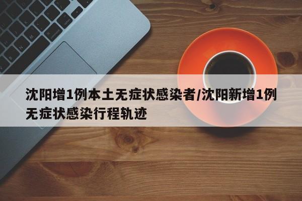 沈阳增1例本土无症状感染者/沈阳新增1例无症状感染行程轨迹