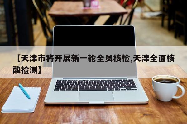 【天津市将开展新一轮全员核检,天津全面核酸检测】