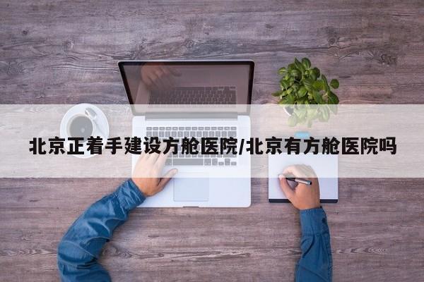 北京正着手建设方舱医院/北京有方舱医院吗