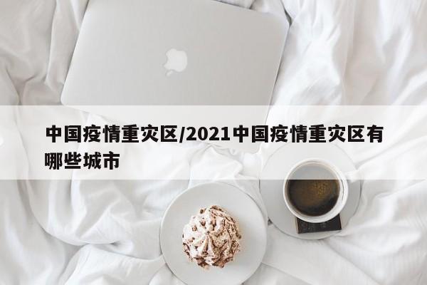 中国疫情重灾区/2021中国疫情重灾区有哪些城市